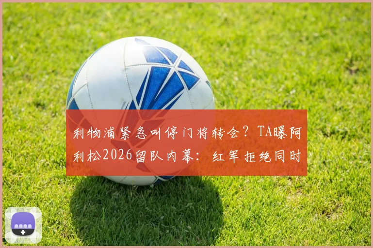 利物浦紧急叫停门将转会？TA曝阿利松2026留队内幕：红军拒绝同时告别三大功勋