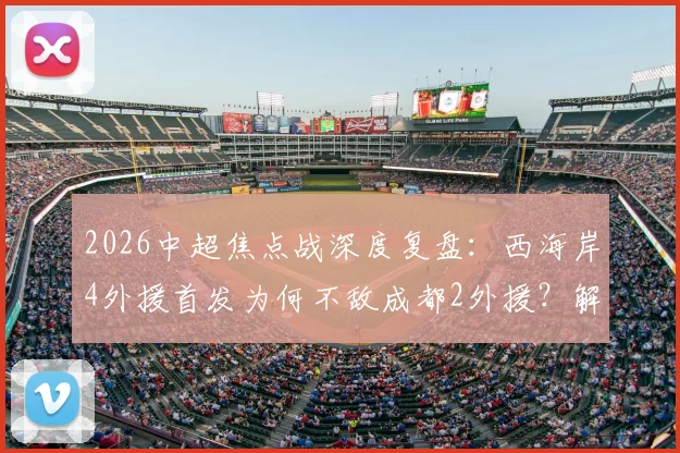 2026中超焦点战深度复盘：西海岸4外援首发为何不敌成都2外援？解析费利佩、谢初筠替补背后的战术博弈