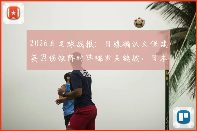 2026年足球战报:日媒确认久保建英因伤缺阵对阵瑞典关键战,日本队阵容调整分析