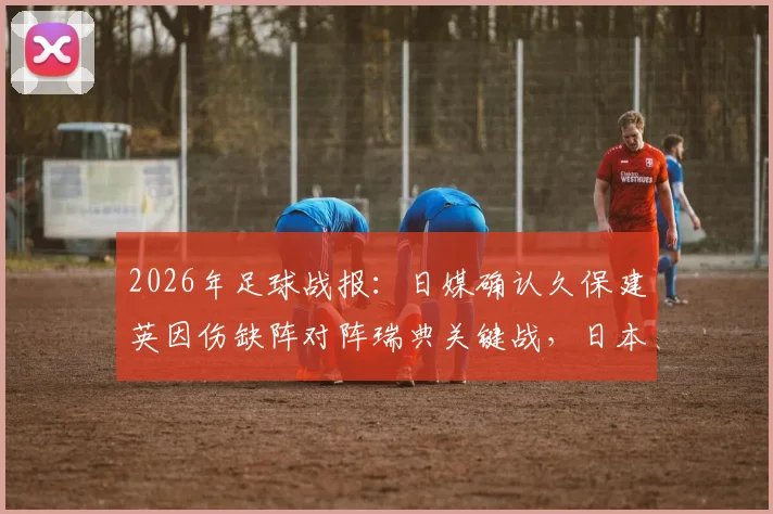 2026年足球战报：日媒确认久保建英因伤缺阵对阵瑞典关键战，日本队阵容调整分析