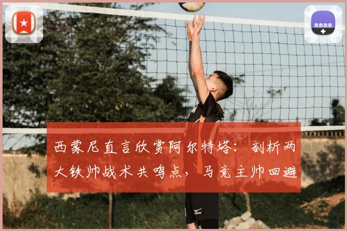 西蒙尼直言欣赏阿尔特塔：剖析两大铁帅战术共鸣点，马竞主帅回避2026赛季计划引关注