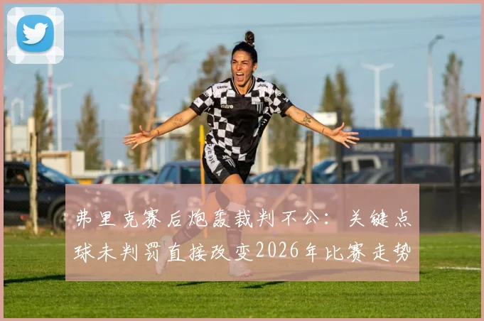 弗里克赛后炮轰裁判不公：关键点球未判罚直接改变2026年比赛走势与结果