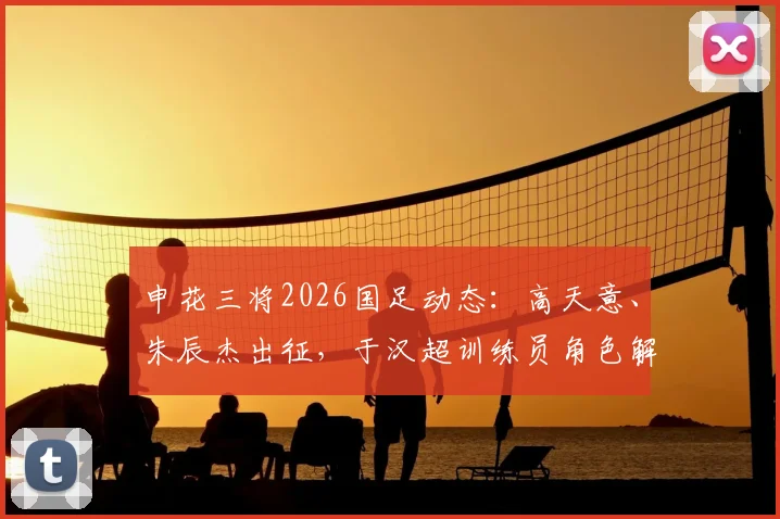 申花三将2026国足动态：高天意、朱辰杰出征，于汉超训练员角色解析及最新跟队消息