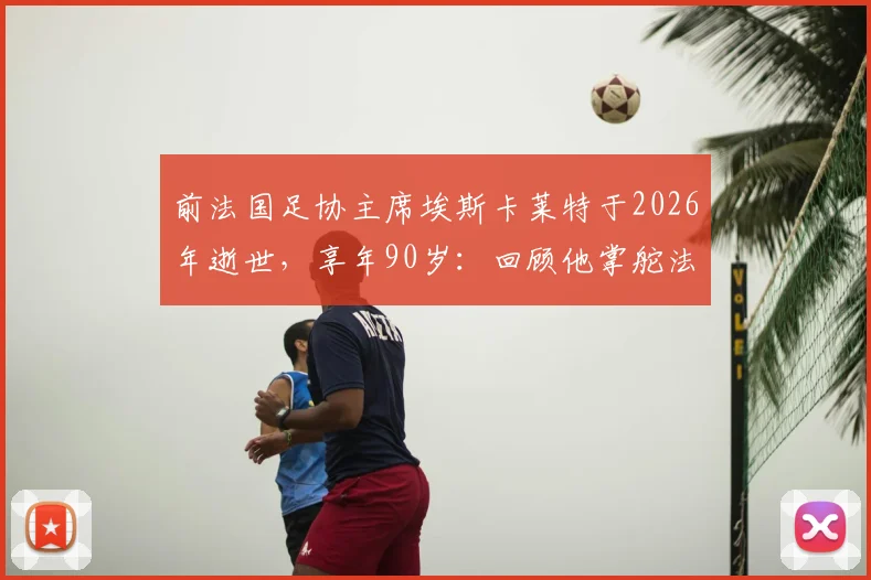 前法国足协主席埃斯卡莱特于2026年逝世，享年90岁：回顾他掌舵法国足球黄金一代的任期与贡献