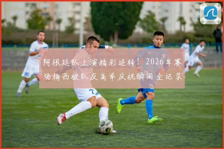 阿根廷队上演精彩逆转!2026年赛场梅西被队友高举庆祝瞬间全记录,附高清视频与赛后分析