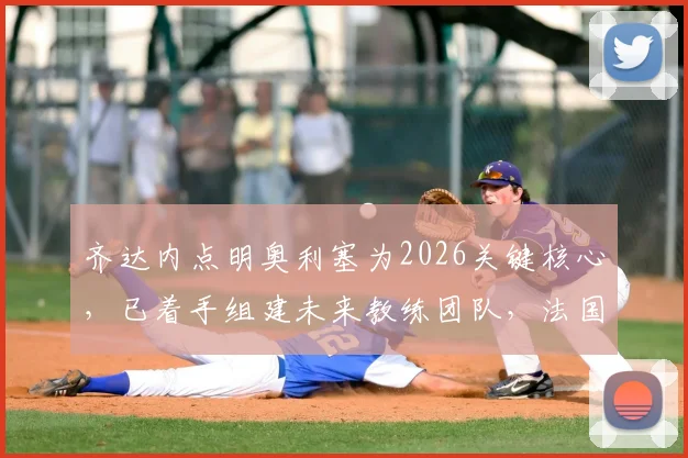 齐达内点明奥利塞为2026关键核心,已着手组建未来教练团队,法国队战术蓝图浮现