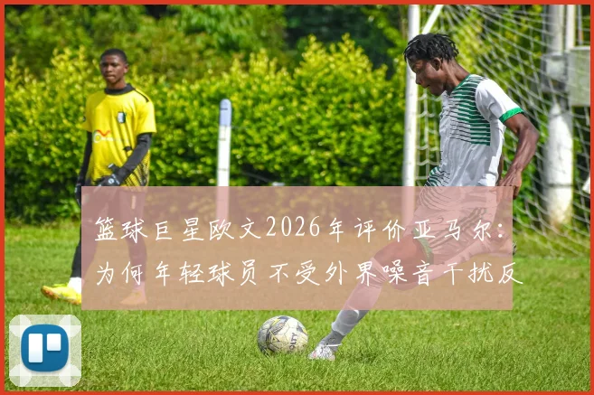 篮球巨星欧文2026年评价亚马尔:为何年轻球员不受外界噪音干扰反而更强?看这三点核心特质