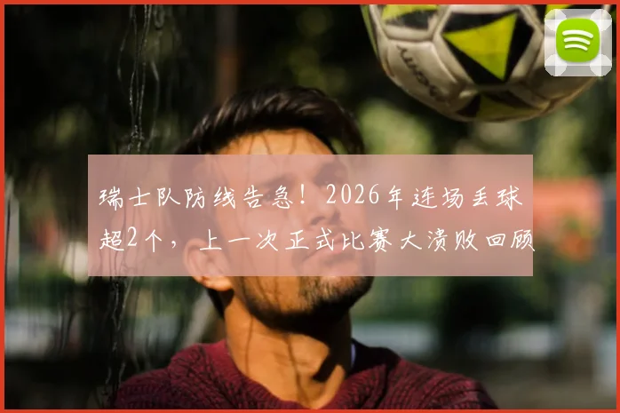 瑞士队防线告急！2026年连场丢球超2个，上一次正式比赛大溃败回顾与问题剖析
