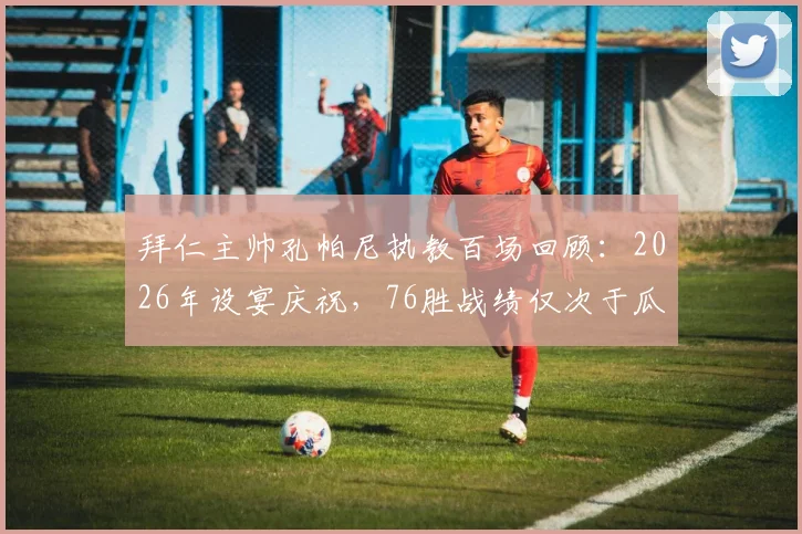 拜仁主帅孔帕尼执教百场回顾:2026年设宴庆祝,76胜战绩仅次于瓜迪奥拉时代