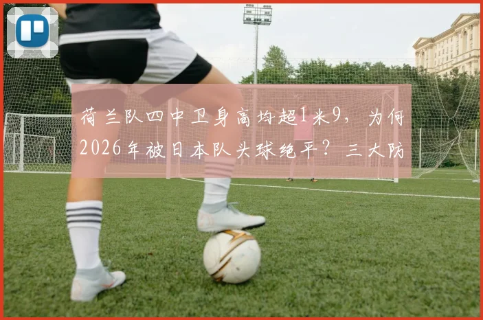 荷兰队四中卫身高均超1米9,为何2026年被日本队头球绝平?三大防守漏洞深度剖析