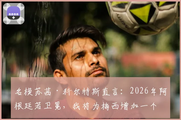 名模苏茜·科尔特斯直言：2026年阿根廷若卫冕，我将为梅西增加一个极具个人意义的纪念文身