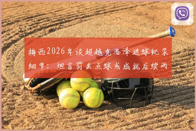 梅西2026年谈超越克洛泽进球纪录细节:坦言罚丢点球或成就后续两粒关键进球,完整采访解读