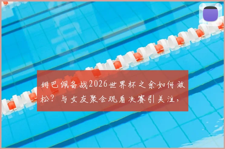 姆巴佩备战2026世界杯之余如何放松?与女友聚会观看决赛引关注,球星私下状态全解析