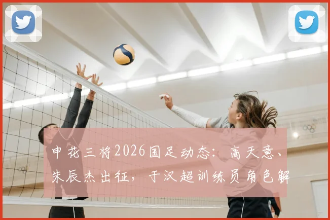 申花三将2026国足动态:高天意、朱辰杰出征,于汉超训练员角色解析及最新跟队消息