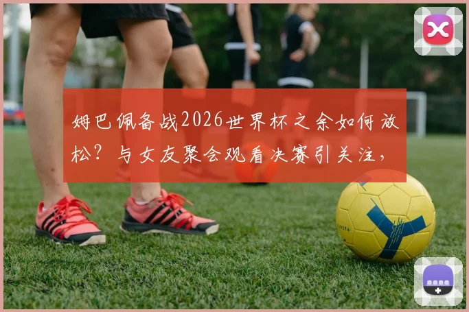 姆巴佩备战2026世界杯之余如何放松？与女友聚会观看决赛引关注，球星私下状态全解析