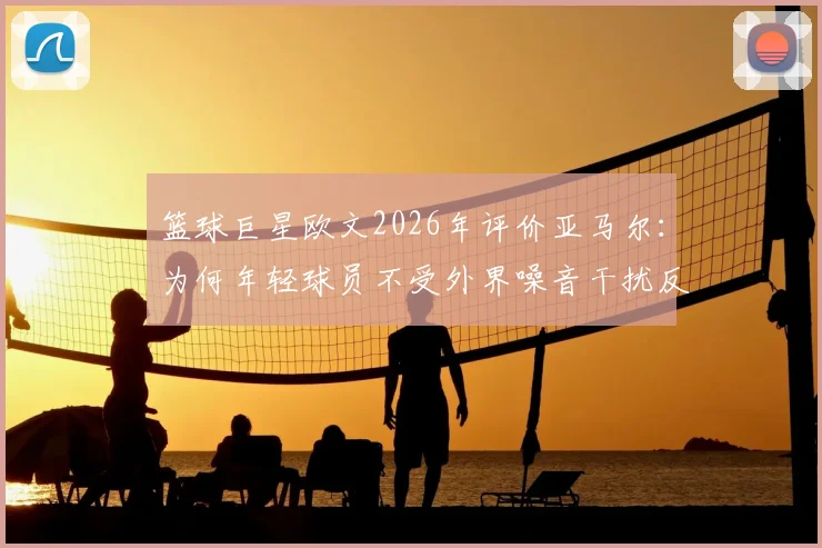 篮球巨星欧文2026年评价亚马尔：为何年轻球员不受外界噪音干扰反而更强？看这三点核心特质