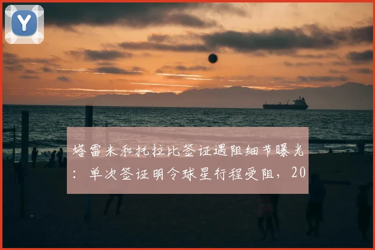 塔雷米和托拉比签证遇阻细节曝光:单次签证明令球星行程受阻,2026年球员跨国转会需注意这些手续
