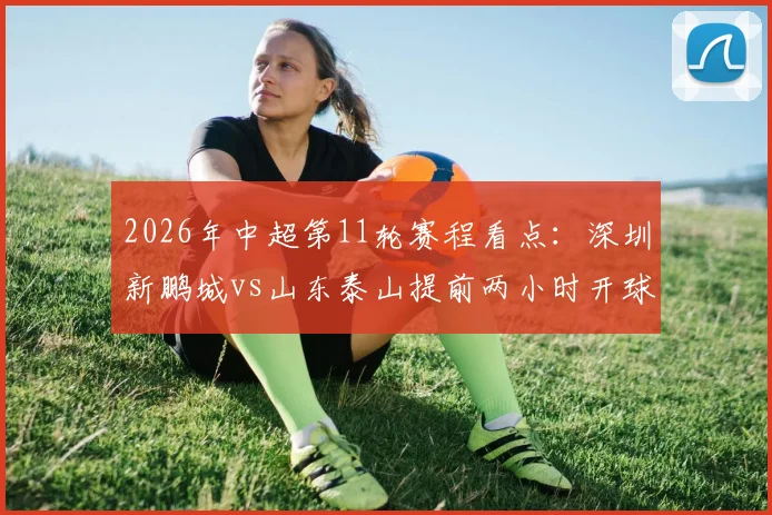 2026年中超第11轮赛程看点:深圳新鹏城vs山东泰山提前两小时开球,对球迷观赛计划影响解析
