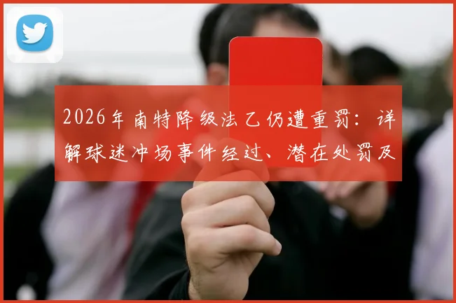 2026年南特降级法乙仍遭重罚:详解球迷冲场事件经过、潜在处罚及对俱乐部未来影响