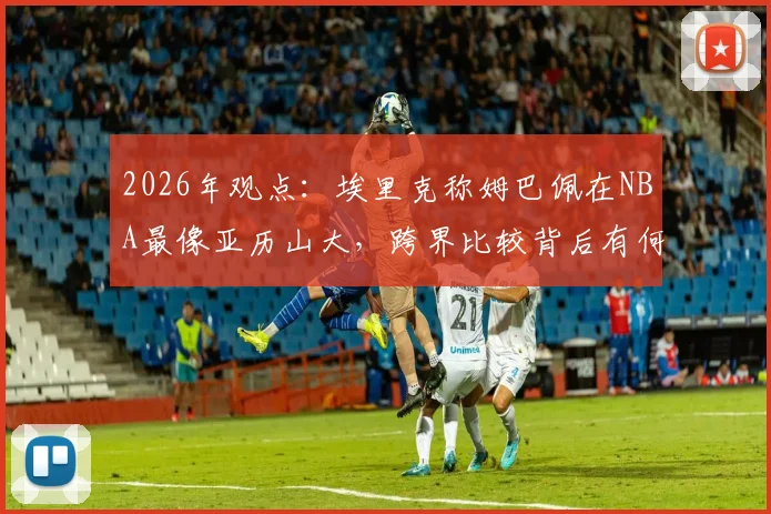 2026年观点：埃里克称姆巴佩在NBA最像亚历山大，跨界比较背后有何深意？深入解析足球与篮球巨星的共通特质