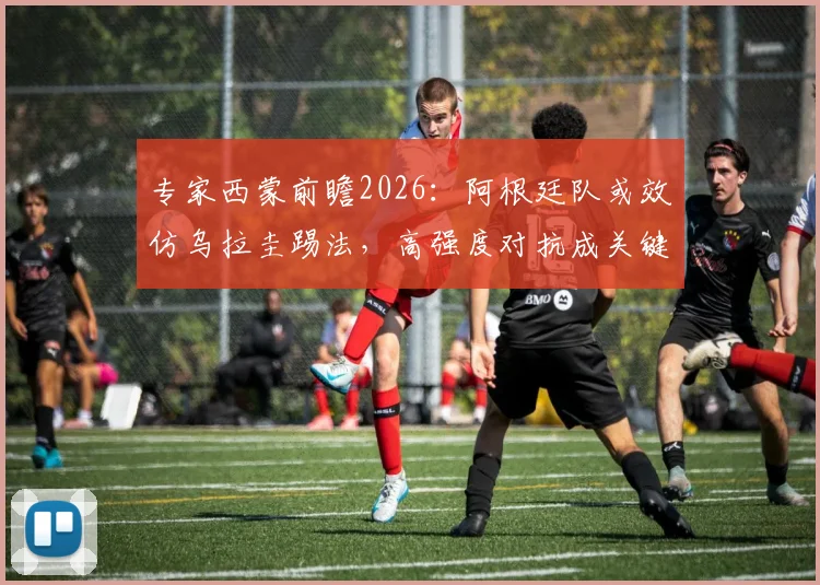 专家西蒙前瞻2026:阿根廷队或效仿乌拉圭踢法,高强度对抗成关键,战术解析与梅西角色预测