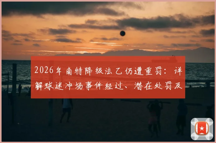2026年南特降级法乙仍遭重罚：详解球迷冲场事件经过、潜在处罚及对俱乐部未来影响