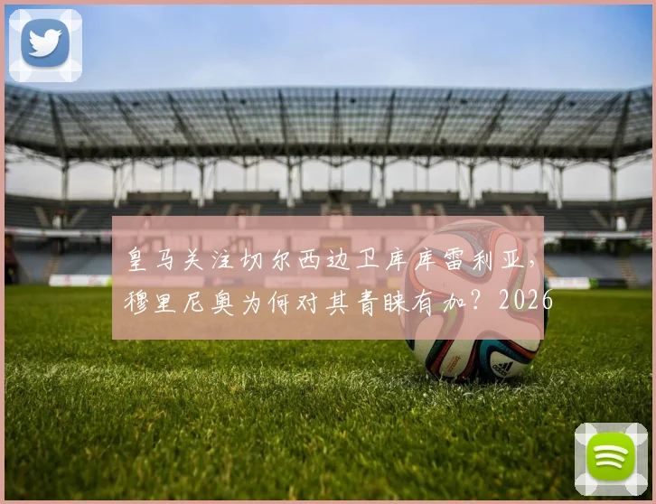皇马关注切尔西边卫库库雷利亚,穆里尼奥为何对其青睐有加?2026年转会市场前瞻