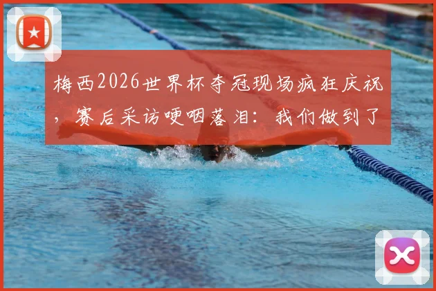梅西2026世界杯夺冠现场疯狂庆祝,赛后采访哽咽落泪:我们做到了最疯狂的事