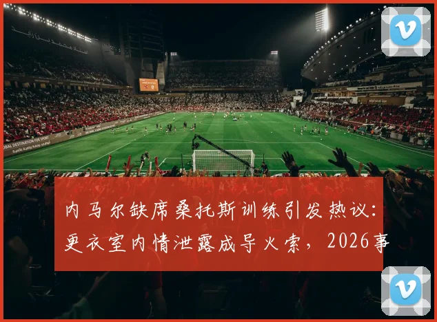 内马尔缺席桑托斯训练引发热议:更衣室内情泄露成导火索,2026事件详情梳理与解读