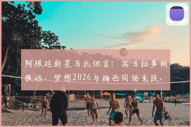 阿根廷新星马扎坦言:离马拉多纳很远,梦想2026与梅西同场竞技,下一代10号之争引关注