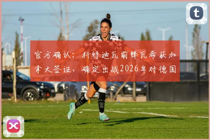 官方确认:科特迪瓦前锋瓦希获加拿大签证,确定出战2026年对德国关键战,对比赛走势有何影响?