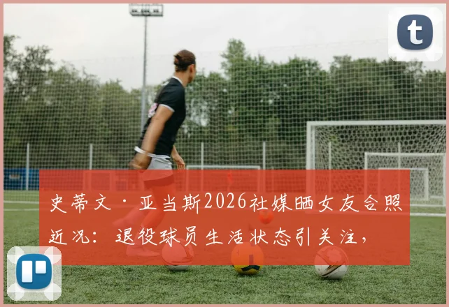 史蒂文·亚当斯2026社媒晒女友合照近况：退役球员生活状态引关注，健康状况成焦点