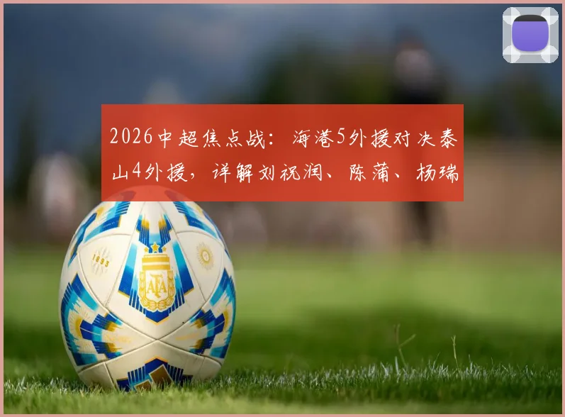 2026中超焦点战:海港5外援对决泰山4外援,详解刘祝润、陈蒲、杨瑞琦首发背后的战术博弈