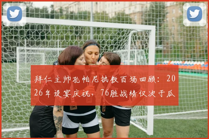 拜仁主帅孔帕尼执教百场回顾:2026年设宴庆祝,76胜战绩仅次于瓜迪奥拉时代