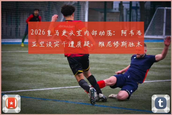 2026皇马更衣室内部动荡：阿韦洛亚空谈实干遭质疑，维尼修斯独木难支令全队疲惫