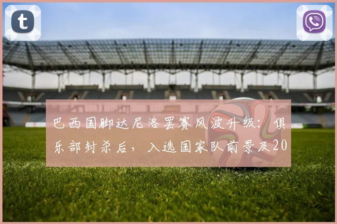 巴西国脚达尼洛罢赛风波升级:俱乐部封杀后,入选国家队前景及2026世界杯之路全分析
