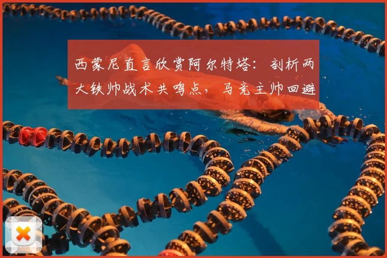西蒙尼直言欣赏阿尔特塔:剖析两大铁帅战术共鸣点,马竞主帅回避2026赛季计划引关注