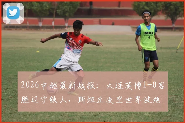 2026中超最新战报:大连英博1-0客胜辽宁铁人,斯坦丘凌空世界波绝杀进球视频集锦
