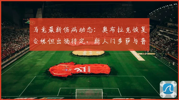 马竞最新伤病动态:奥布拉克恢复合练但出场待定,新人门多萨与普比尔训练状态良好引关注