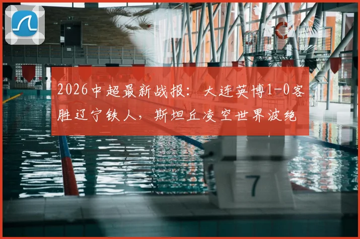 2026中超最新战报：大连英博1-0客胜辽宁铁人，斯坦丘凌空世界波绝杀进球视频集锦