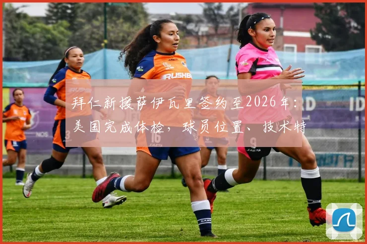 拜仁新援萨伊瓦里签约至2026年：美国完成体检，球员位置、技术特点及转会详情一览