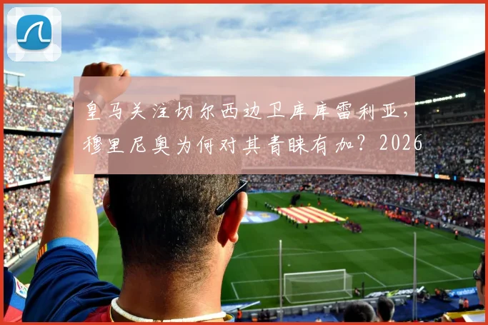 皇马关注切尔西边卫库库雷利亚，穆里尼奥为何对其青睐有加？2026年转会市场前瞻