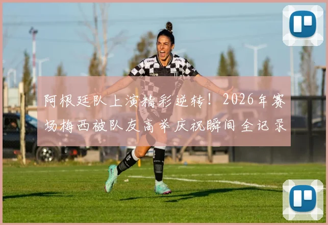 阿根廷队上演精彩逆转！2026年赛场梅西被队友高举庆祝瞬间全记录，附高清视频与赛后分析