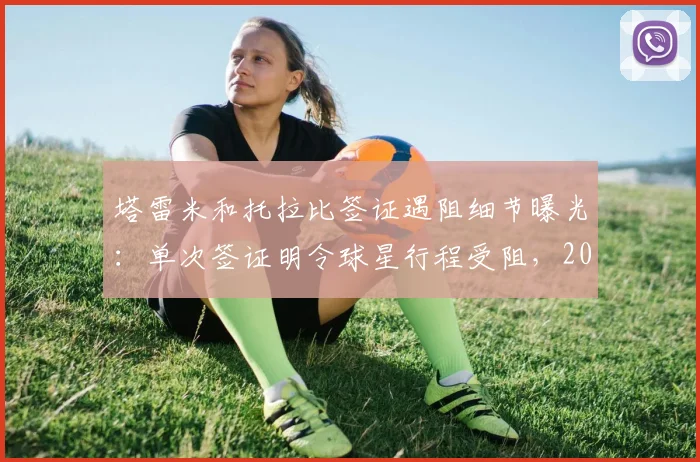 塔雷米和托拉比签证遇阻细节曝光：单次签证明令球星行程受阻，2026年球员跨国转会需注意这些手续