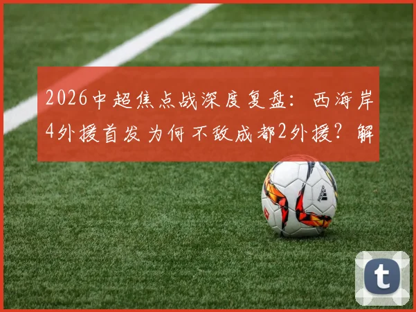 2026中超焦点战深度复盘:西海岸4外援首发为何不敌成都2外援?解析费利佩、谢初筠替补背后的战术博弈
