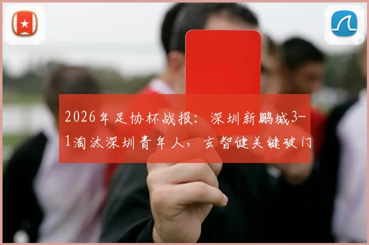 2026年足协杯战报：深圳新鹏城3-1淘汰深圳青年人，玄智健关键破门晋级，附球队前景深度解读