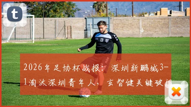 2026年足协杯战报：深圳新鹏城3-1淘汰深圳青年人，玄智健关键破门晋级，附球队前景深度解读