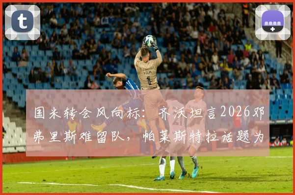 国米转会风向标:齐沃坦言2026邓弗里斯难留队,帕莱斯特拉话题为时尚早,深度解析蓝黑军团边路策略