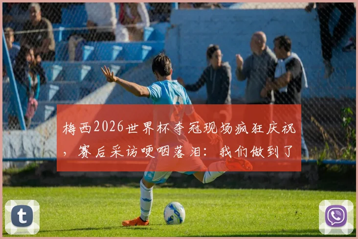 梅西2026世界杯夺冠现场疯狂庆祝,赛后采访哽咽落泪:我们做到了最疯狂的事
