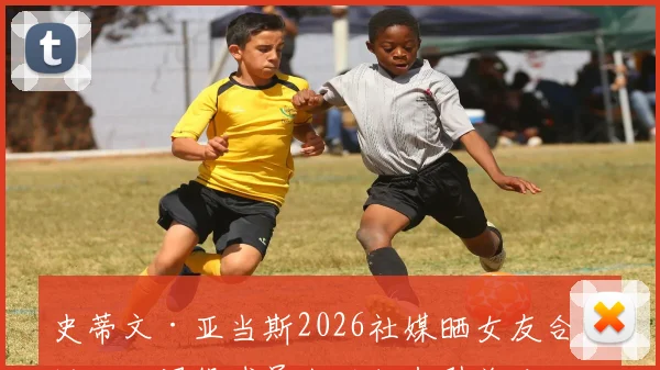 史蒂文·亚当斯2026社媒晒女友合照近况:退役球员生活状态引关注,健康状况成焦点
